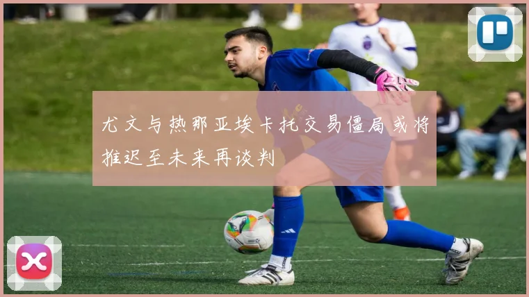尤文与热那亚埃卡托交易僵局或将推迟至未来再谈判