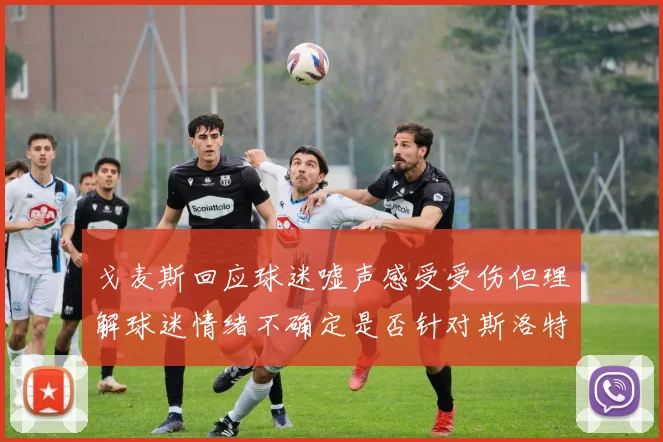 戈麦斯回应球迷嘘声感受受伤但理解球迷情绪不确定是否针对斯洛特