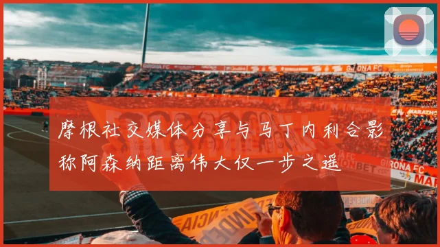 摩根社交媒体分享与马丁内利合影称阿森纳距离伟大仅一步之遥