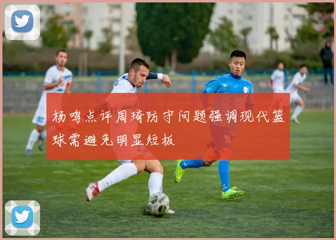 杨鸣点评周琦防守问题强调现代篮球需避免明显短板