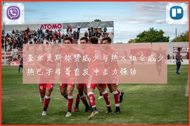 查尔莫斯称赞威少与热火组合威少热巴字母哥首发冲击力强劲