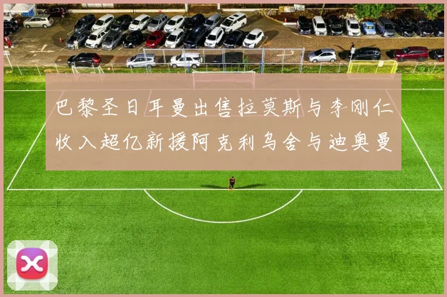 巴黎圣日耳曼出售拉莫斯与李刚仁收入超亿新援阿克利乌舍与迪奥曼德即将加盟