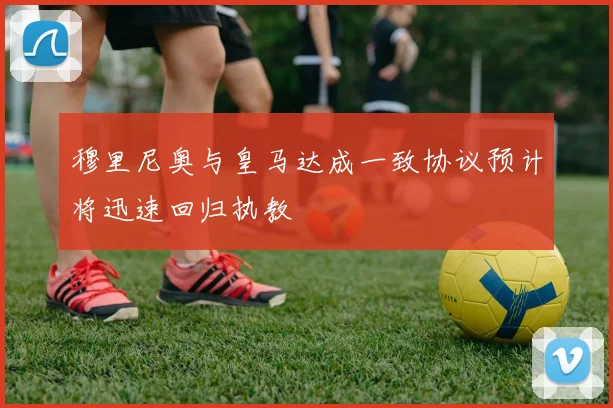 穆里尼奥与皇马达成一致协议预计将迅速回归执教