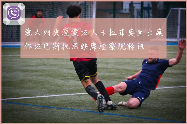 意大利卖淫案证人卡拉菲奥里出庭作证巴斯托尼缺席检察院聆讯
