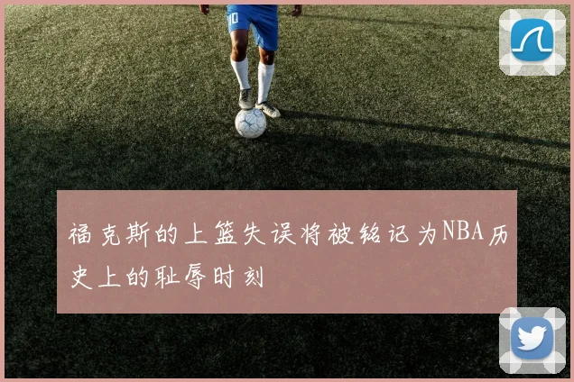 福克斯的上篮失误将被铭记为NBA历史上的耻辱时刻