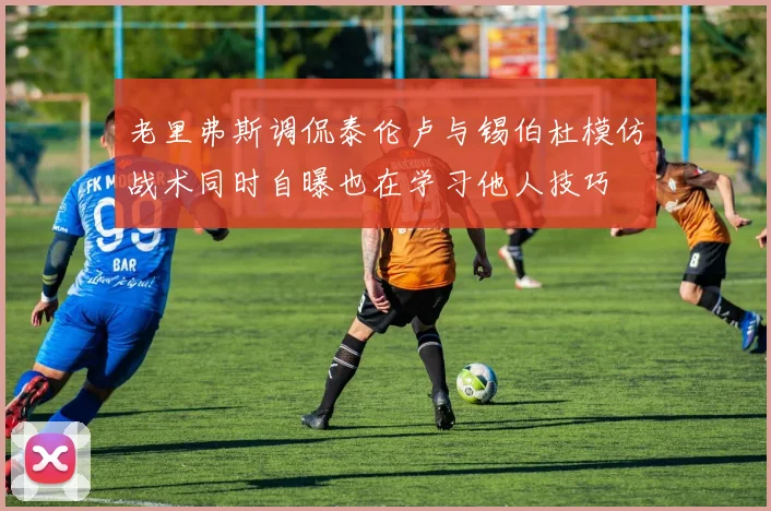 老里弗斯调侃泰伦卢与锡伯杜模仿战术同时自曝也在学习他人技巧