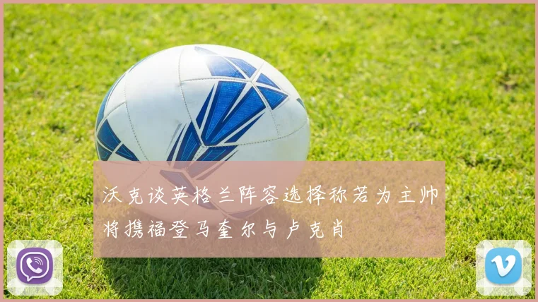 沃克谈英格兰阵容选择称若为主帅将携福登马奎尔与卢克肖