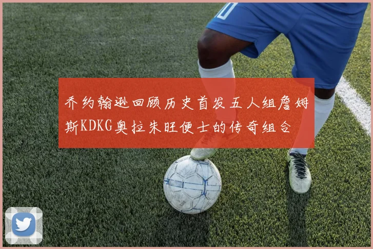 乔约翰逊回顾历史首发五人组詹姆斯KDKG奥拉朱旺便士的传奇组合