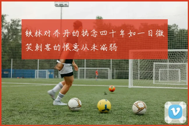 铁林对乔丹的执念四十年如一日微笑刺客的恨意从未减弱
