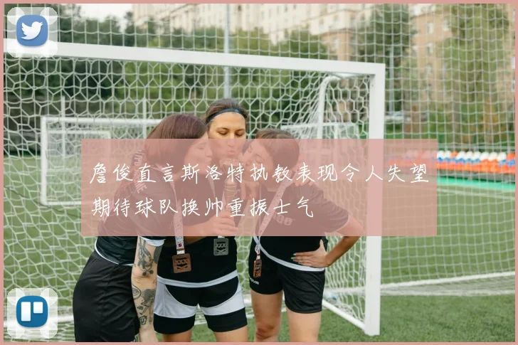 詹俊直言斯洛特执教表现令人失望期待球队换帅重振士气
