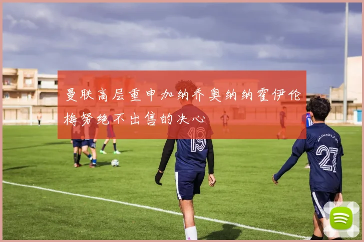 曼联高层重申加纳乔奥纳纳霍伊伦梅努绝不出售的决心