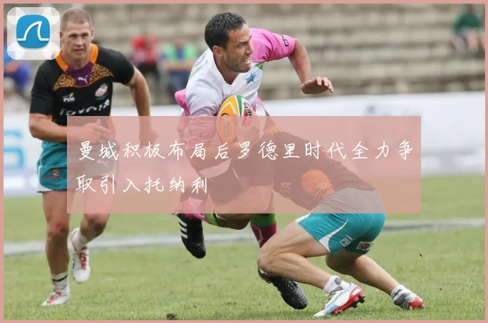 曼城积极布局后罗德里时代全力争取引入托纳利