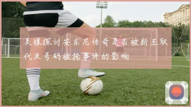 美媒探讨安东尼传奇是否被新王取代及号码被抢事件的影响