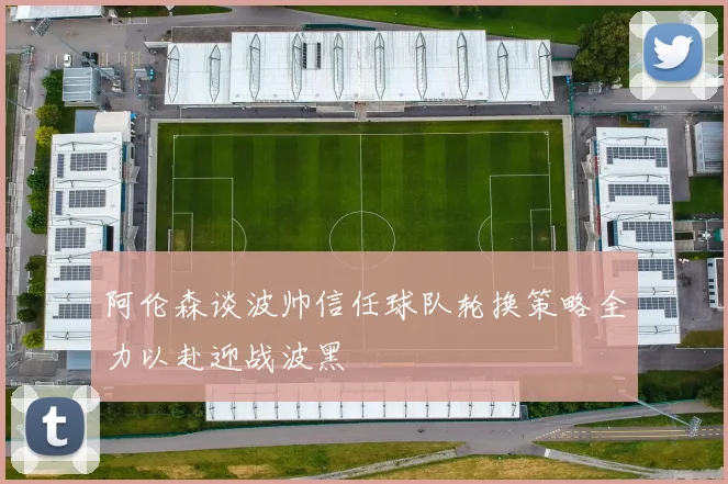 阿伦森谈波帅信任球队轮换策略全力以赴迎战波黑