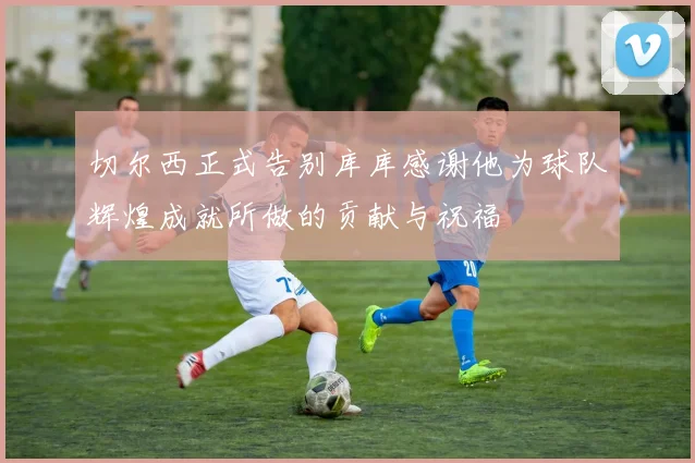 切尔西正式告别库库感谢他为球队辉煌成就所做的贡献与祝福