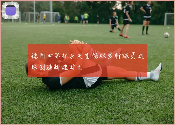 德国世界杯历史首场双多特球员进球创造辉煌时刻