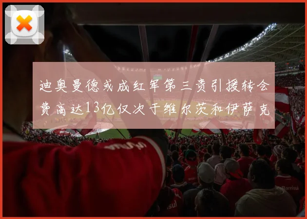 迪奥曼德或成红军第三贵引援转会费高达13亿仅次于维尔茨和伊萨克