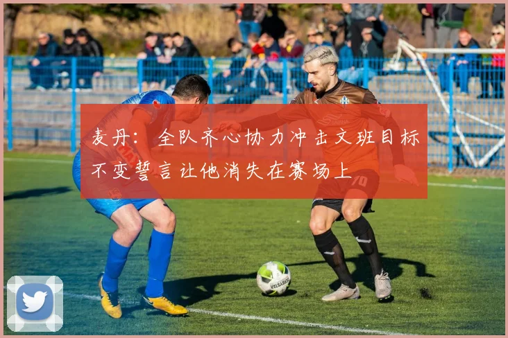 麦丹：全队齐心协力冲击文班目标不变誓言让他消失在赛场上