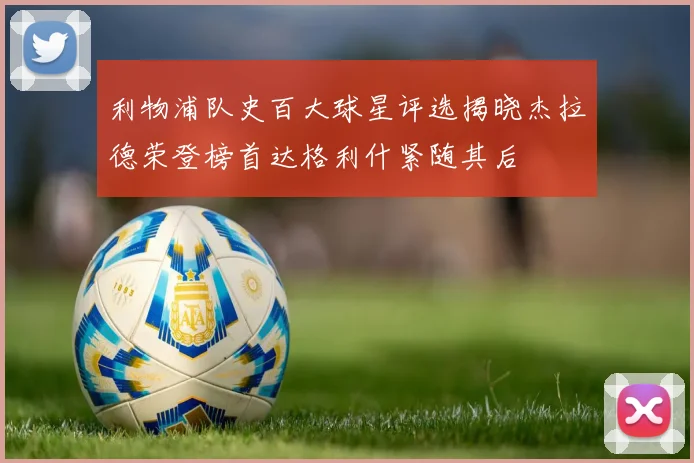 利物浦队史百大球星评选揭晓杰拉德荣登榜首达格利什紧随其后