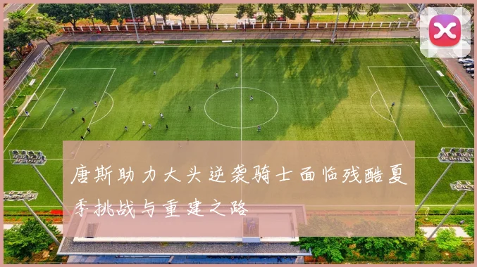 唐斯助力大头逆袭骑士面临残酷夏季挑战与重建之路