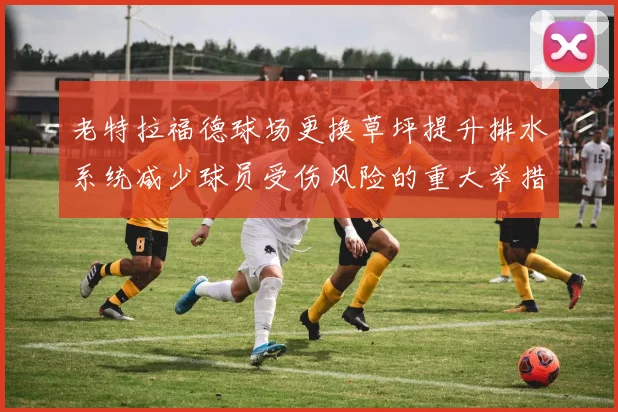 老特拉福德球场更换草坪提升排水系统减少球员受伤风险的重大举措
