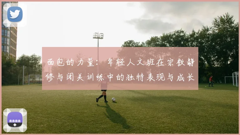 面包的力量：年轻人文班在宗教静修与闭关训练中的独特表现与成长