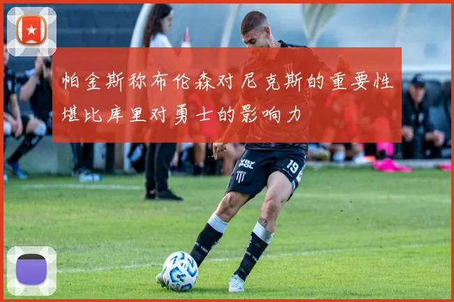 帕金斯称布伦森对尼克斯的重要性堪比库里对勇士的影响力