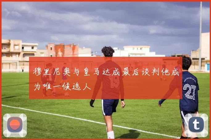 穆里尼奥与皇马达成最后谈判他成为唯一候选人